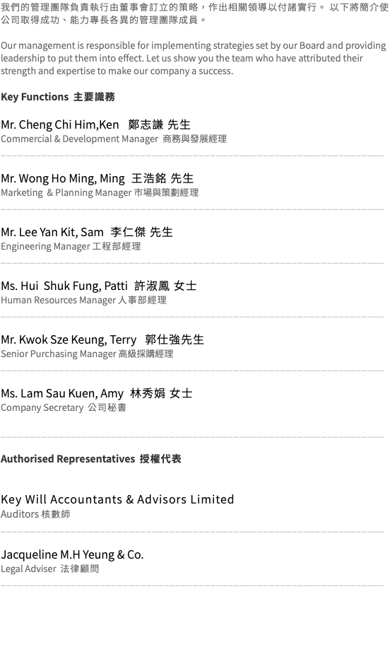 我們的管理團隊負責執行由董事會訂立的策略，作出相關領導以付諸實行。 以下將簡介使公司取得成功、能力專長各異的管理團隊成員。 Our management is responsible for implementing strategies set by our Board and providing leadership to put them into effect. Let us show you the team who have attributed their strength and expertise to make our company a success. Key Functions 主要識務 Mr. Cheng Chi Him,Ken 鄭志謙 先生 Commercial & Development Manager 商務與發展經理 __________________________________________________________________ Mr. Wong Ho Ming, Ming 王浩銘 先生 Marketing & Planning Manager 巿場與策劃經理 __________________________________________________________________ Mr. Lee Yan Kit, Sam 李仁傑 先生 Engineering Manager 工程部經理 __________________________________________________________________  Ms. Hui Shuk Fung, Patti 許淑鳳 女士 Human Resources Manager 人事部經理 __________________________________________________________________ Mr. Kwok Sze Keung, Terry 郭仕強先生 Senior Purchasing Manager 高級採購經理 __________________________________________________________________ Ms. Lam Sau Kuen, Amy 林秀娟 女士 Company Secretary 公司秘書 __________________________________________________________________ Authorised Representatives 授權代表 Key Will Accountants & Advisors Limited  Auditors 核數師 __________________________________________________________________ Jacqueline M.H Yeung & Co. Legal Adviser 法律顧問 __________________________________________________________________ 