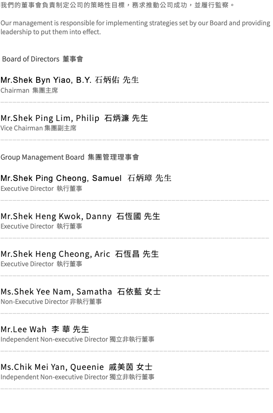 我們的董事會負責制定公司的策略性目標，務求推動公司成功，並履行監察。 Our management is responsible for implementing strategies set by our Board and providing leadership to put them into effect. Board of Directors 董事會 Mr.Shek Byn Yiao, B.Y. 石炳佑 先生 Chairman 集團主席 __________________________________________________________________ Mr.Shek Ping Lim, Philip 石炳濂 先生 Vice Chairman 集團副主席 __________________________________________________________________ Group Management Board 集團管理理事會 Mr.Shek Ping Cheong, Samuel 石炳璋 先生 Executive Director 執行董事 __________________________________________________________________ Mr.Shek Heng Kwok, Danny 石恆國 先生 Executive Director 執行董事 __________________________________________________________________ Mr.Shek Heng Cheong, Aric 石恆昌 先生 Executive Director 執行董事 __________________________________________________________________ Ms.Shek Yee Nam, Samatha 石依藍 女士 Non-Executive Director 非執行董事 __________________________________________________________________ Mr.Lee Wah 李 華 先生 Independent Non-executive Director 獨立非執行董事 __________________________________________________________________ Ms.Chik Mei Yan, Queenie 戚美茵 女士 Independent Non-executive Director 獨立非執行董事 __________________________________________________________________ 